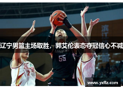 辽宁男篮主场取胜，郭艾伦表态夺冠信心不减