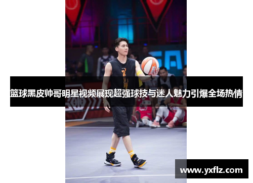 篮球黑皮帅哥明星视频展现超强球技与迷人魅力引爆全场热情