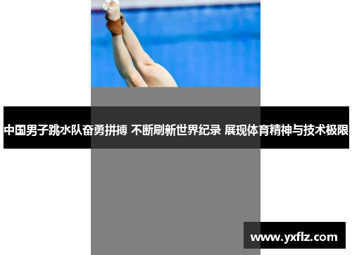 中国男子跳水队奋勇拼搏 不断刷新世界纪录 展现体育精神与技术极限