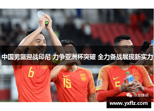 中国男篮迎战印尼 力争亚洲杯突破 全力备战展现新实力