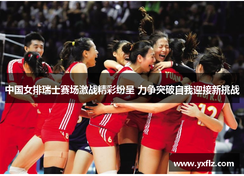 中国女排瑞士赛场激战精彩纷呈 力争突破自我迎接新挑战