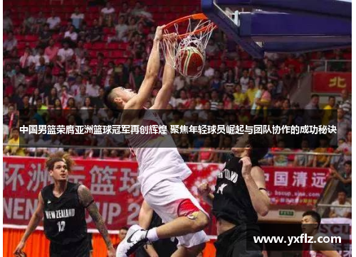 中国男篮荣膺亚洲篮球冠军再创辉煌 聚焦年轻球员崛起与团队协作的成功秘诀