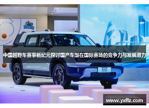 中国越野车赛事新纪元探讨国产车型在国际赛场的竞争力与发展潜力