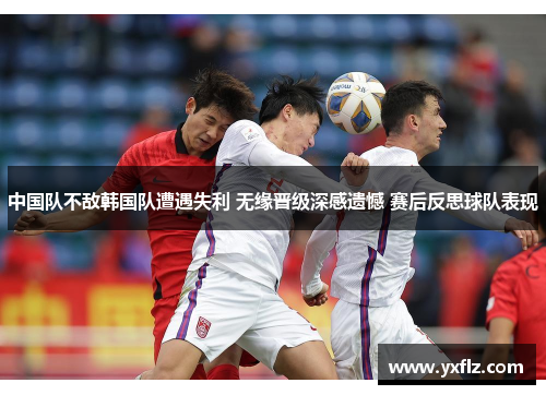 中国队不敌韩国队遭遇失利 无缘晋级深感遗憾 赛后反思球队表现