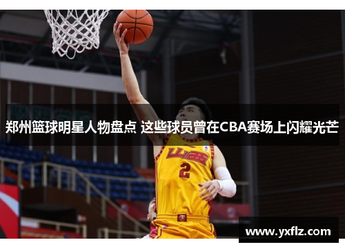郑州篮球明星人物盘点 这些球员曾在CBA赛场上闪耀光芒
